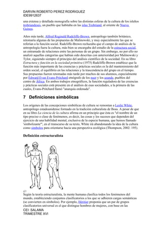DARVIN ROBERTO PEREZ RODRIGUEZ
IDE9912637
una extensa y detallada monografía sobre las distintas esferas de la cultura de los isleños
trobriandeses, un pueblo que habitaba en las islas Trobriand, al oriente de Nueva
Guinea.

Años más tarde, Alfred Reginald Radcliffe-Brown, antropólogo también británico,
retomaría algunas de las propuestas de Malinowski, y muy especialmente las que se
referían a la función social. Radcliffe-Brown rechazaba que el campo de análisis de la
antropología fuera la cultura, más bien se encargaba del estudio de la estructura social,
un entramado de relaciones entre las personas de un grupo. Sin embargo, no por ello no
analizó aquellas categorías que habían sido descritas con anterioridad por Malinowski y
Tylor, siguiendo siempre el principio del análisis científico de la sociedad. En su libro
Estructura y función en la sociedad primitiva (1975) Radcliffe-Brown establece que la
función más importante de las creencias y prácticas sociales es la del mantenimiento del
orden social, el equilibrio en las relaciones y la trascendencia del grupo en el tiempo.
Sus propuestas fueron retomadas más tarde por muchos de sus alumnos, especialmente
por Edward Evan Evans-Pritchard etnógrafo de los nuer y los azande, pueblos del
centro de África. En ambos trabajos etnográficos, la función reguladora de las creencias
y prácticas sociales está presente en el análisis de esas sociedades, a la primera de las
cuales, Evans-Pritchard llamó "anarquía ordenada".

7 Definiciones simbólicas
Los orígenes de las concepciones simbólicas de cultura se remontan a Leslie White,
antropólogo estadounidense formado en la tradición culturalista de Boas. A pesar de que
en su libro La ciencia de la cultura afirma en un principio que ésta es "el nombre de un
tipo preciso o clase de fenómenos, es decir, las cosas y los sucesos que dependen del
ejercicio de una habilidad mental, exclusiva de la especie humana, que hemos llamado
'simbolizante'", en el transcurso de su texto, White irá abandonando la idea de la cultura
como símbolos para orientarse hacia una perspectiva ecológica (Thompson, 2002: 195).

Definición estructuralista




Según la teoría estructuralista, la mente humana clasifica todos los fenómenos del
mundo, estableciendo conjuntos clasificatorios a los que se adhieren cargas semánticas
(se convierten en símbolos). Por ejemplo, Héritier proponía que un par de grupos
clasificatorios universal es el que distingue hombres de mujeres, con base en las
CEI: SALAMA
TRIMESTRE XVI
 
