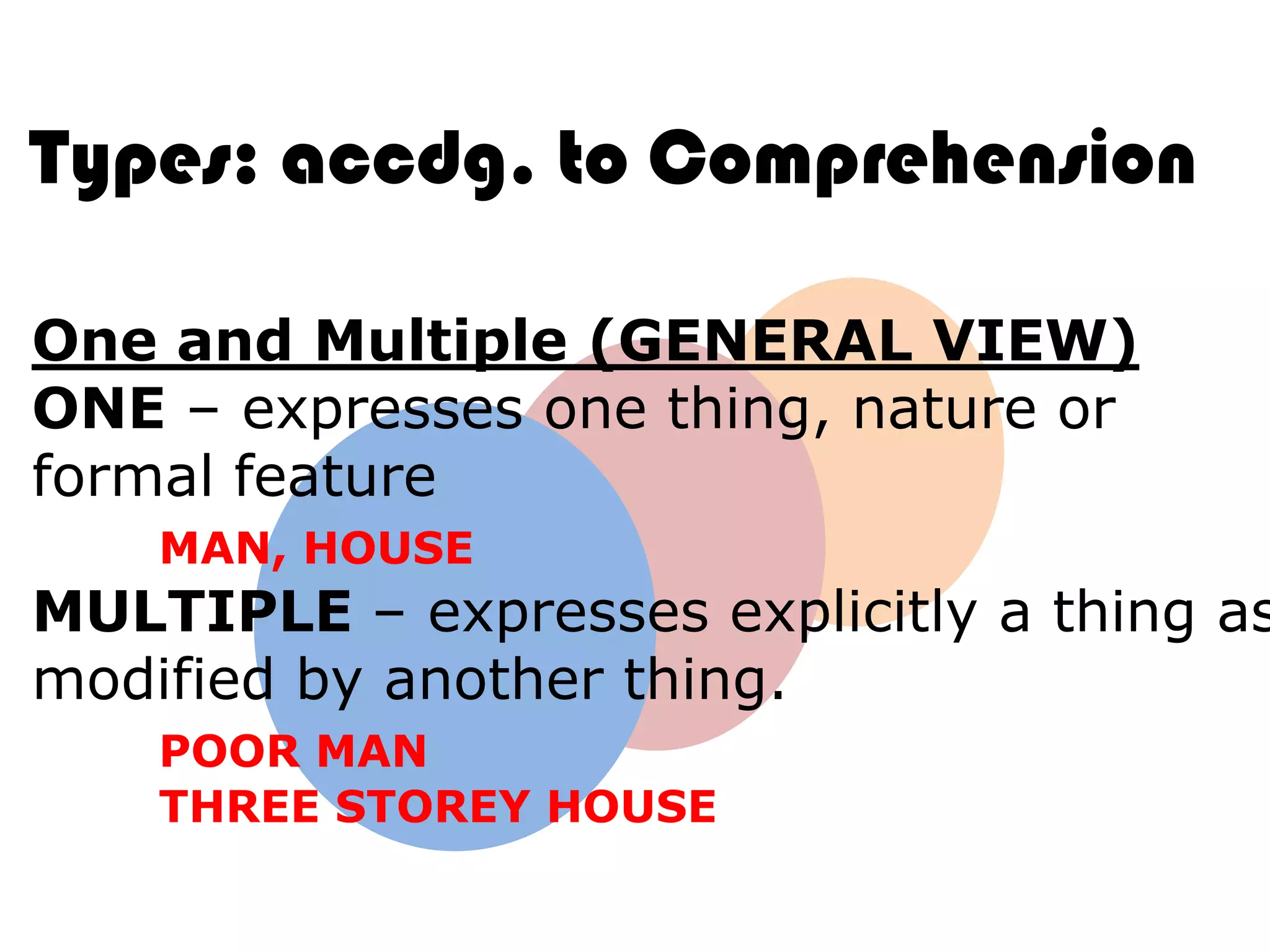 Types: accdg. to Comprehension

One and Multiple (GENERAL VIEW)
ONE – expresses one thing, nature or
formal feature
    MAN, HOUSE
MULTIPLE – expresses explicitly a thing as
modified by another thing.
    POOR MAN
    THREE STOREY HOUSE
 