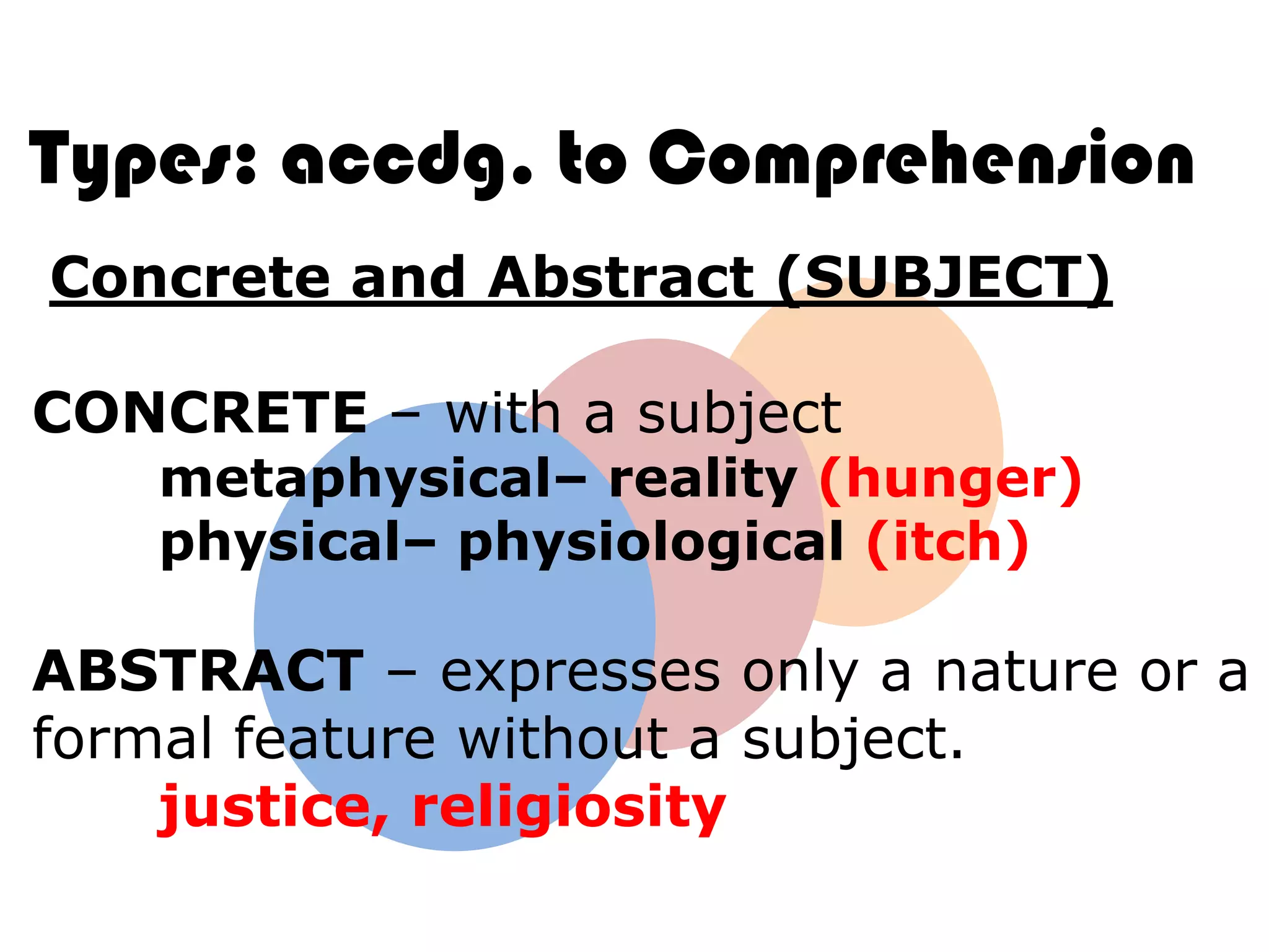 Types: accdg. to Comprehension
Concrete and Abstract (SUBJECT)

CONCRETE – with a subject
    metaphysical– reality (hunger)
    physical– physiological (itch)

ABSTRACT – expresses only a nature or a
formal feature without a subject.
    justice, religiosity
 