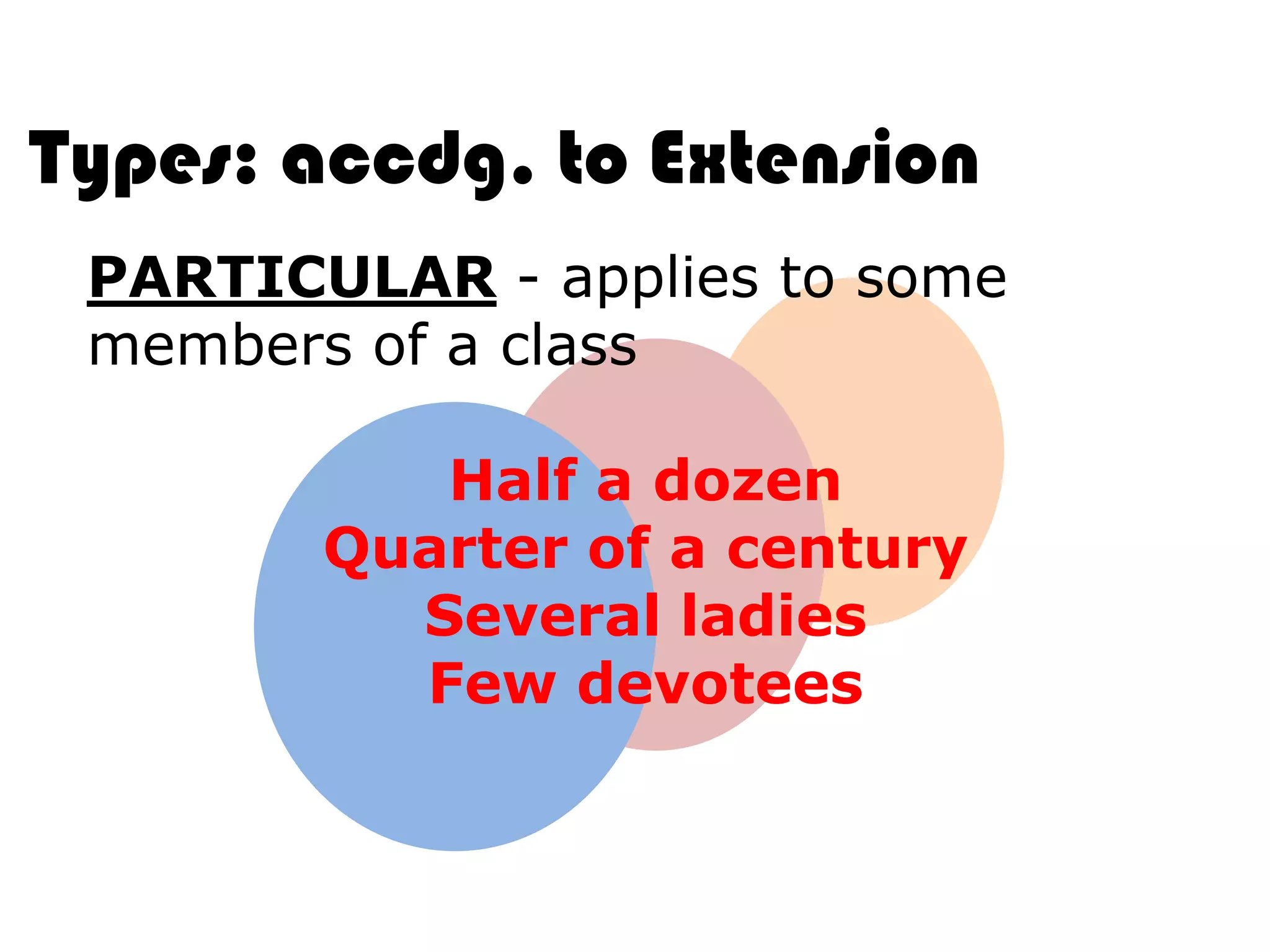Types: accdg. to Extension
 PARTICULAR - applies to some
 members of a class

           Half a dozen
        Quarter of a century
          Several ladies
          Few devotees
 
