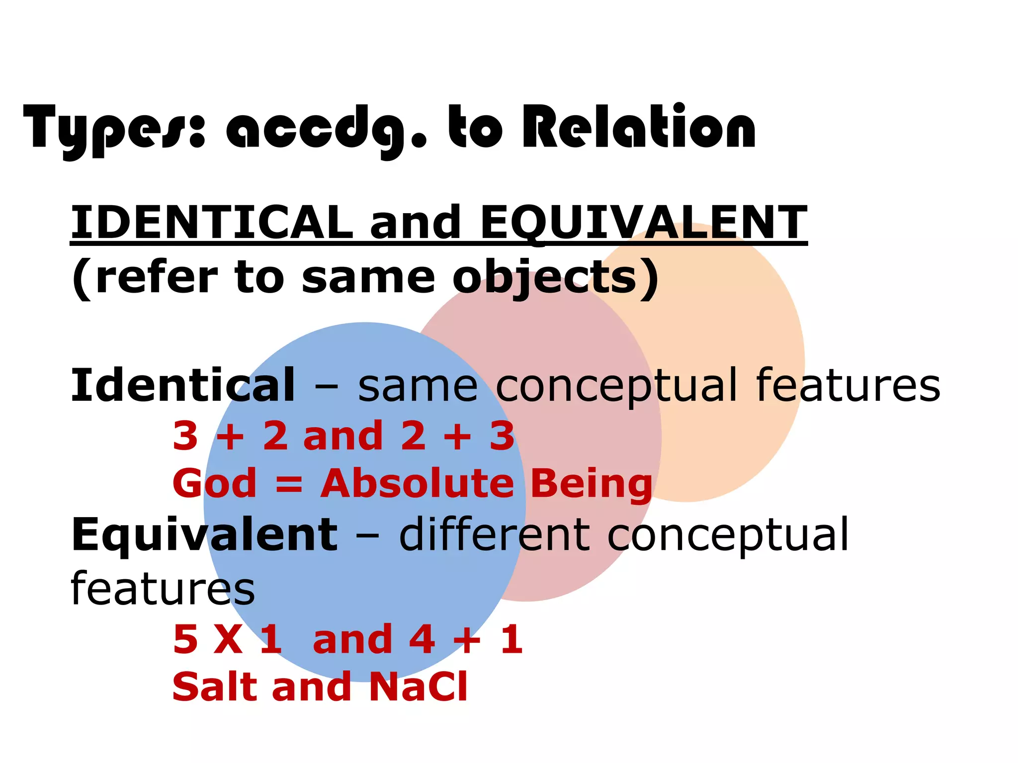 Types: accdg. to Relation
 IDENTICAL and EQUIVALENT
 (refer to same objects)

 Identical – same conceptual features
     3 + 2 and 2 + 3
     God = Absolute Being
 Equivalent – different conceptual
 features
     5 X 1 and 4 + 1
     Salt and NaCl
 