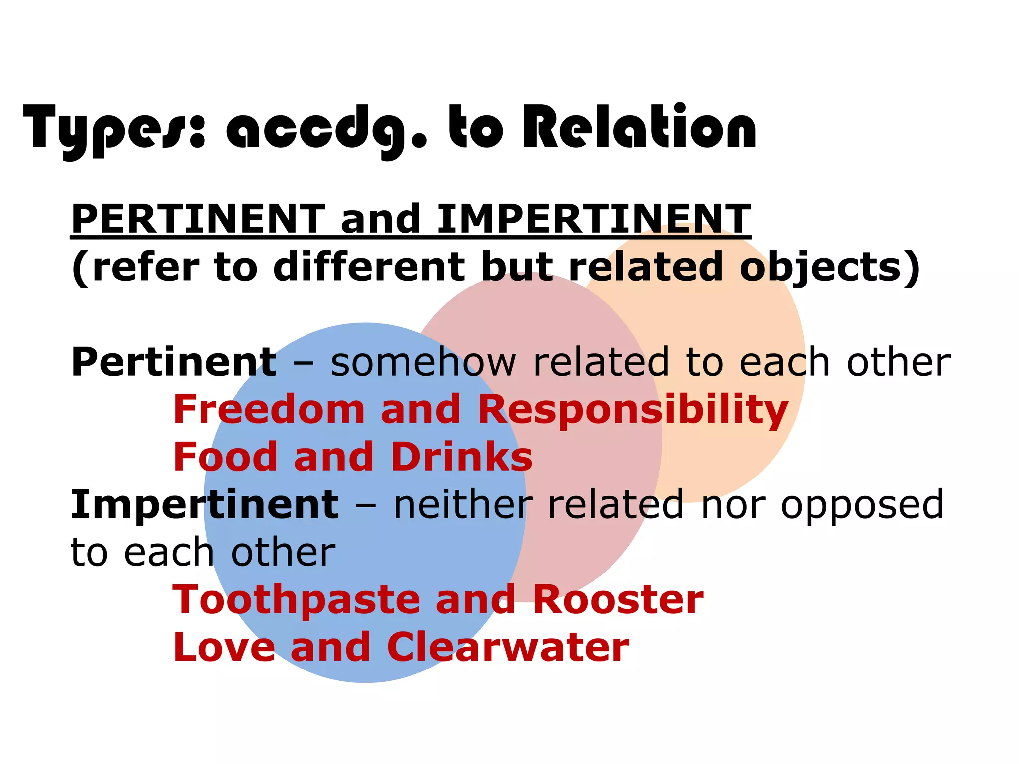 Types: accdg. to Relation
 PERTINENT and IMPERTINENT
 (refer to different but related objects)

 Pertinent – somehow related to each other
      Freedom and Responsibility
      Food and Drinks
 Impertinent – neither related nor opposed
 to each other
      Toothpaste and Rooster
      Love and Clearwater
 