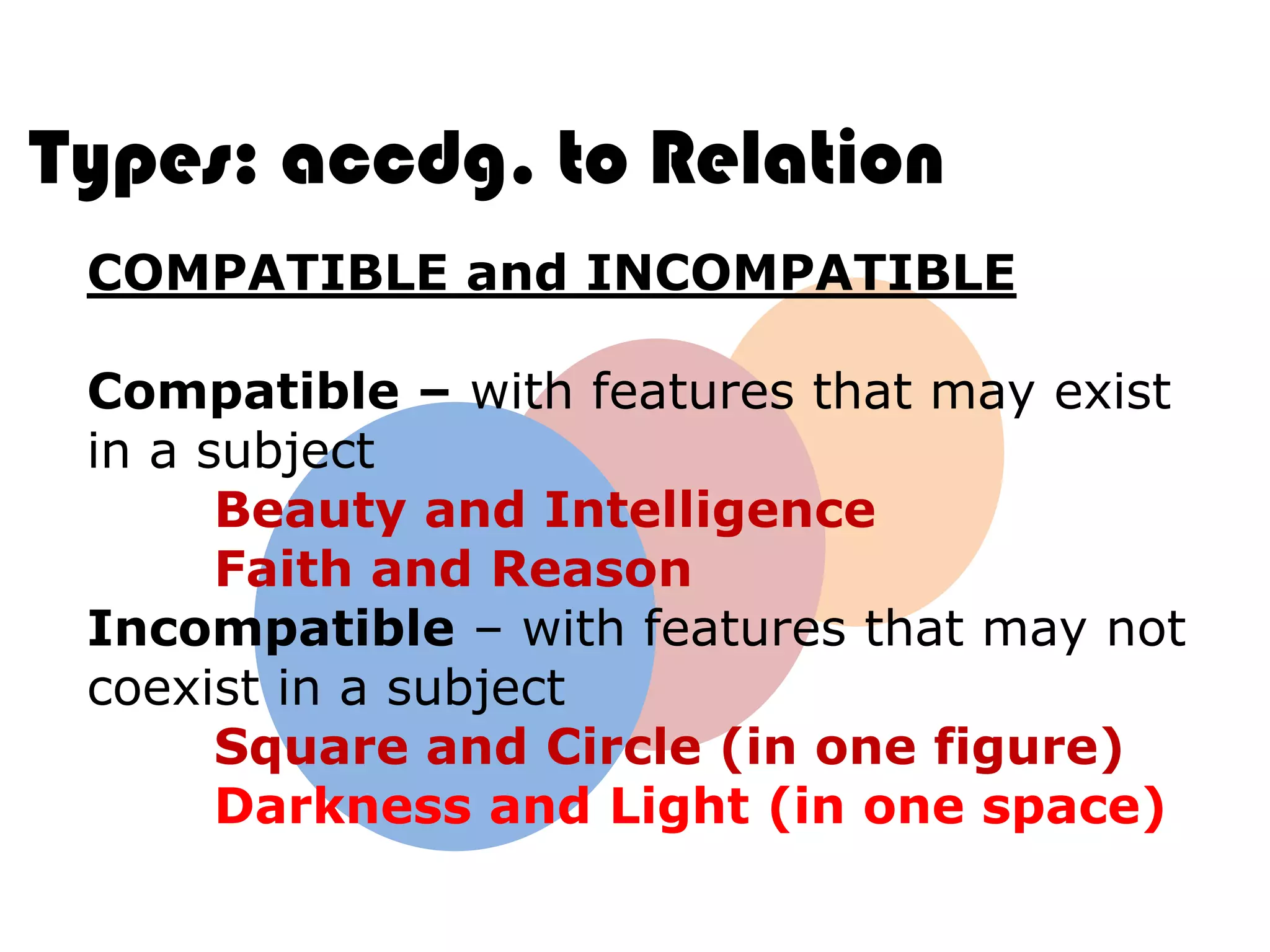 Types: accdg. to Relation
 COMPATIBLE and INCOMPATIBLE

 Compatible – with features that may exist
 in a subject
       Beauty and Intelligence
       Faith and Reason
 Incompatible – with features that may not
 coexist in a subject
       Square and Circle (in one figure)
       Darkness and Light (in one space)
 