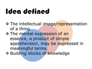 Idea defined
 The intellectual image/representation
  of a thing.
 The mental expression of an
  essence, a product of simple
  apprehension, may be expressed in
  meaningful terms.
 Building blocks of knowledge
 