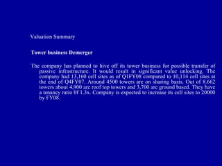 Valuation Summary

Tower business Demerger

The company has planned to hive off its tower business for possible transfer of
   passive infrastructure. It would result in significant value unlocking. The
   company had 13,160 cell sites as of Q1FY08 compared to 10,114 cell sites at
   the end of Q4FY07. Around 4500 towers are on sharing basis. Out of 8.662
   towers about 4,900 are roof top towers and 3,700 are ground based. They have
   a tenancy ratio 0f 1.3x. Company is expected to increase its cell sites to 20000
   by FY08.
 