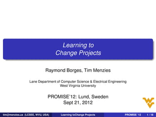 Learning to
                                   Change Projects

                             Raymond Borges, Tim Menzies

                  Lane Department of Computer Science & Electrical Engineering
                                    West Virginia University


                               PROMISE’12: Lund, Sweden
                                    Sept 21, 2012

tim@menzies.us (LCSEE, WVU, USA)     Learning toChange Projects              PROMISE ’12   1 / 18
 