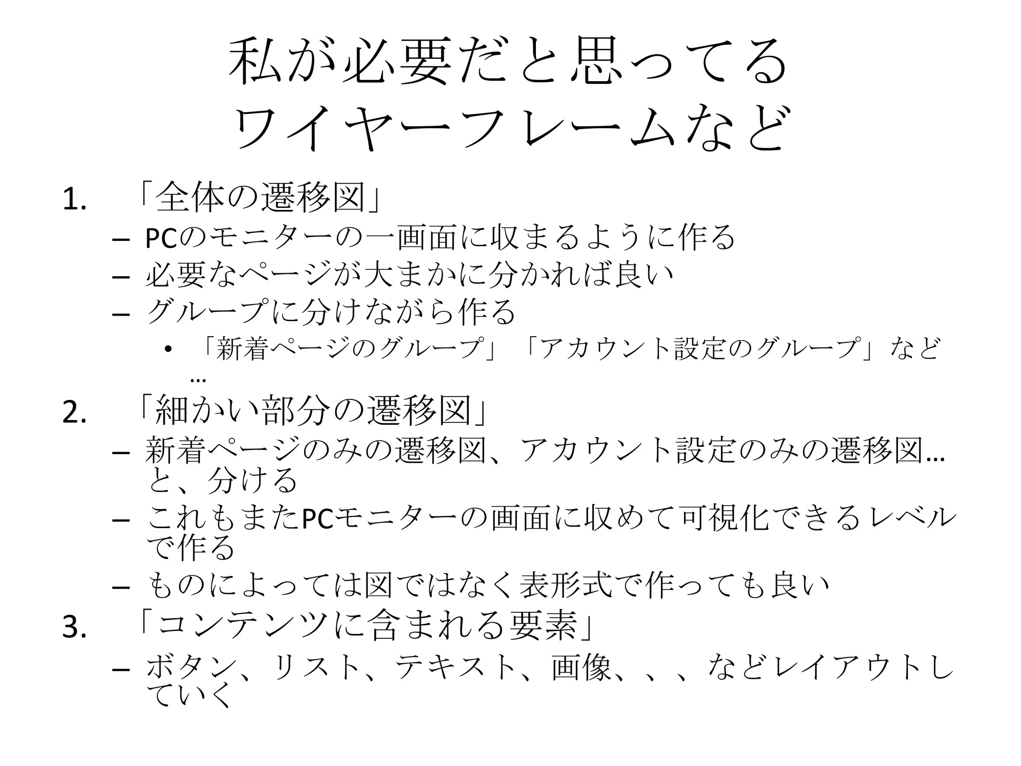 私が必要だと思ってる
     ワイヤーフレームなど
1. 「全体の遷移図」
 – PCのモニターの一画面に収まるように作る
 – 必要なページが大まかに分かれば良い
 – グループに分けながら作る
   • 「新着ページのグループ」「アカウント設定のグループ」など
     …
2. 「細かい部分の遷移図」
 – 新着ページのみの遷移図、アカウント設定のみの遷移図…
   と、分ける
 – これもまたPCモニターの画面に収めて可視化できるレベル
   で作る
 – ものによっては図ではなく表形式で作っても良い
3. 「コンテンツに含まれる要素」
 – ボタン、リスト、テキスト、画像、、、などレイアウトし
   ていく
 