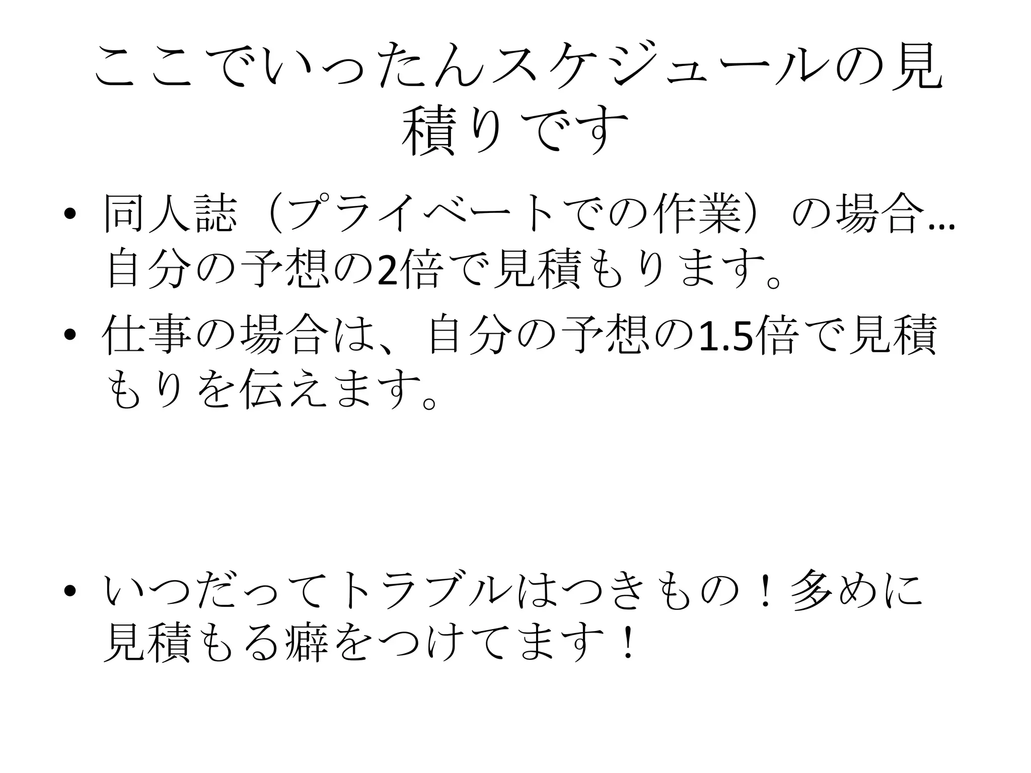 ここでいったんスケジュールの見
     積りです
• 同人誌（プライベートでの作業）の場合…
  自分の予想の2倍で見積もります。
• 仕事の場合は、自分の予想の1.5倍で見積
  もりを伝えます。



• いつだってトラブルはつきもの！多めに
  見積もる癖をつけてます！
 