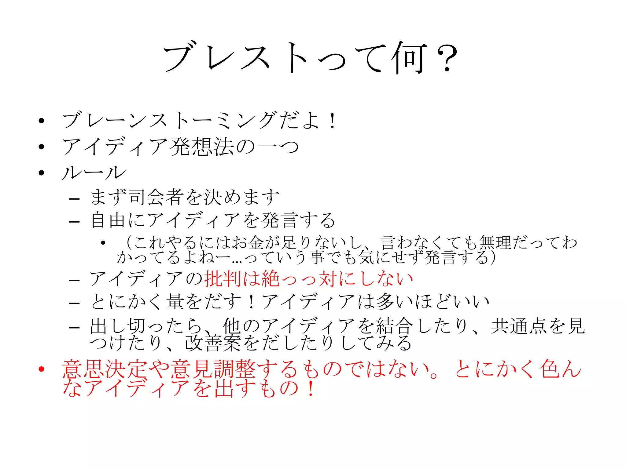 ブレストって何？
• ブレーンストーミングだよ！
• アイディア発想法の一つ
• ルール
 – まず司会者を決めます
 – 自由にアイディアを発言する
   • （これやるにはお金が足りないし、言わなくても無理だってわ
     かってるよねー…っていう事でも気にせず発言する）
 – アイディアの批判は絶っっ対にしない
 – とにかく量をだす！アイディアは多いほどいい
 – 出し切ったら、他のアイディアを結合したり、共通点を見
   つけたり、改善案をだしたりしてみる
• 意思決定や意見調整するものではない。とにかく色ん
  なアイディアを出すもの！
 