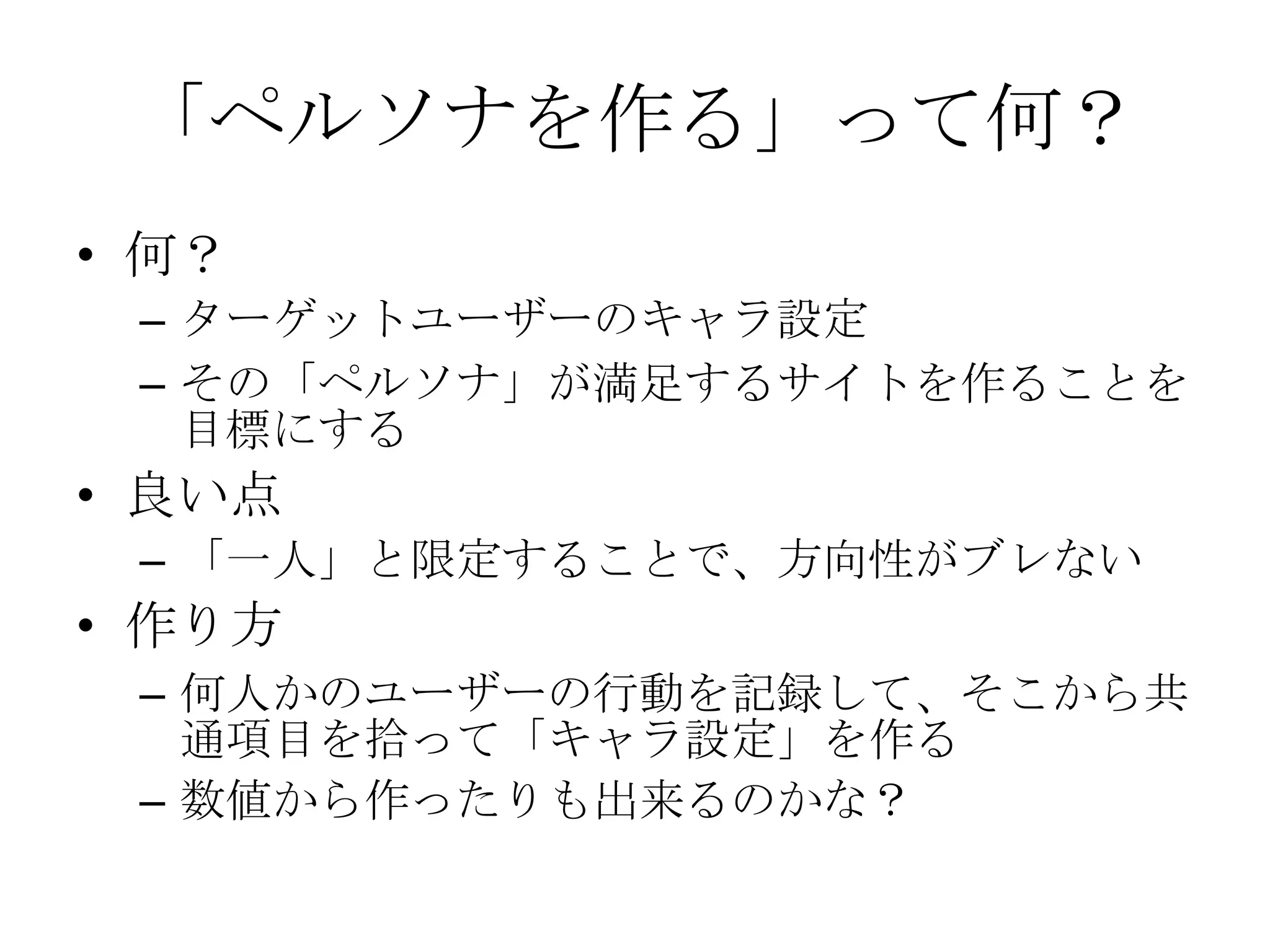「ペルソナを作る」って何？
• 何？
 – ターゲットユーザーのキャラ設定
 – その「ペルソナ」が満足するサイトを作ることを
   目標にする
• 良い点
 – 「一人」と限定することで、方向性がブレない
• 作り方
 – 何人かのユーザーの行動を記録して、そこから共
   通項目を拾って「キャラ設定」を作る
 – 数値から作ったりも出来るのかな？
 