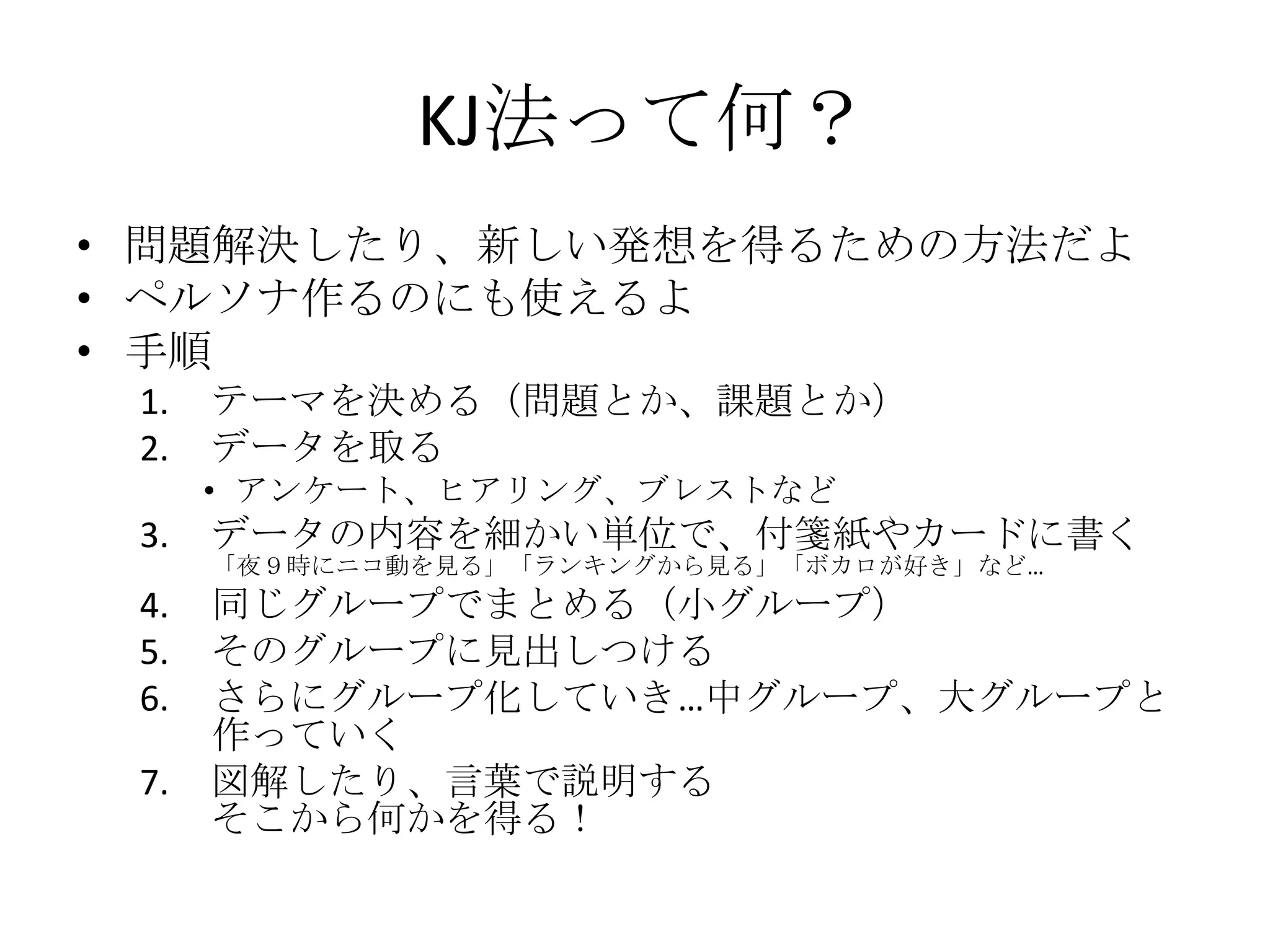 KJ法って何？
• 問題解決したり、新しい発想を得るための方法だよ
• ペルソナ作るのにも使えるよ
• 手順
 1.   テーマを決める（問題とか、課題とか）
 2.   データを取る
      • アンケート、ヒアリング、ブレストなど
 3.   データの内容を細かい単位で、付箋紙やカードに書く
      「夜９時にニコ動を見る」「ランキングから見る」「ボカロが好き」など…
 4.   同じグループでまとめる（小グループ）
 5.   そのグループに見出しつける
 6.   さらにグループ化していき…中グループ、大グループと
      作っていく
 7.   図解したり、言葉で説明する
      そこから何かを得る！
 