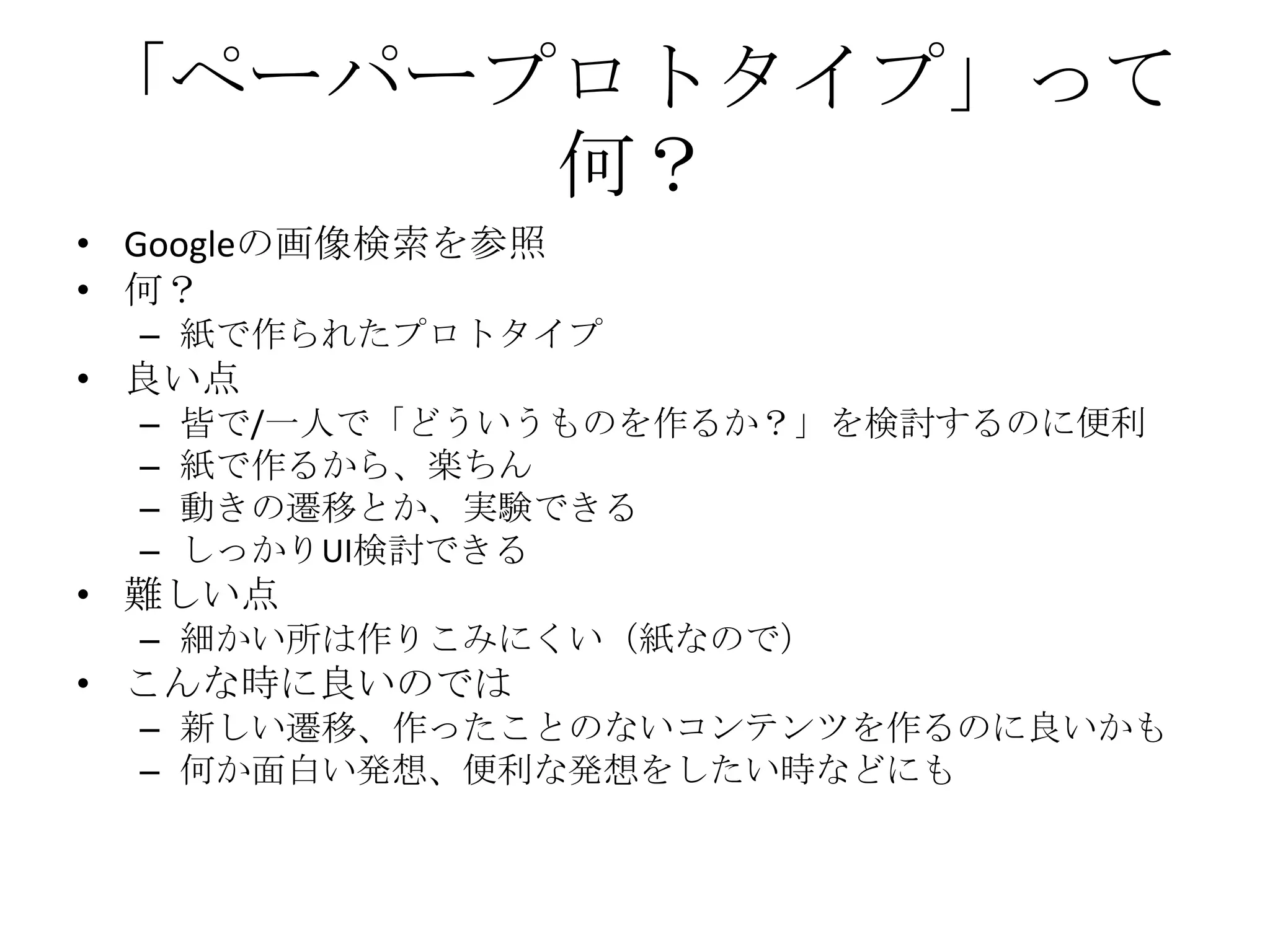 「ペーパープロトタイプ」って
      何？
• Googleの画像検索を参照
• 何？
  – 紙で作られたプロトタイプ
• 良い点
  –   皆で/一人で「どういうものを作るか？」を検討するのに便利
  –   紙で作るから、楽ちん
  –   動きの遷移とか、実験できる
  –   しっかりUI検討できる
• 難しい点
  – 細かい所は作りこみにくい（紙なので）
• こんな時に良いのでは
  – 新しい遷移、作ったことのないコンテンツを作るのに良いかも
  – 何か面白い発想、便利な発想をしたい時などにも
 