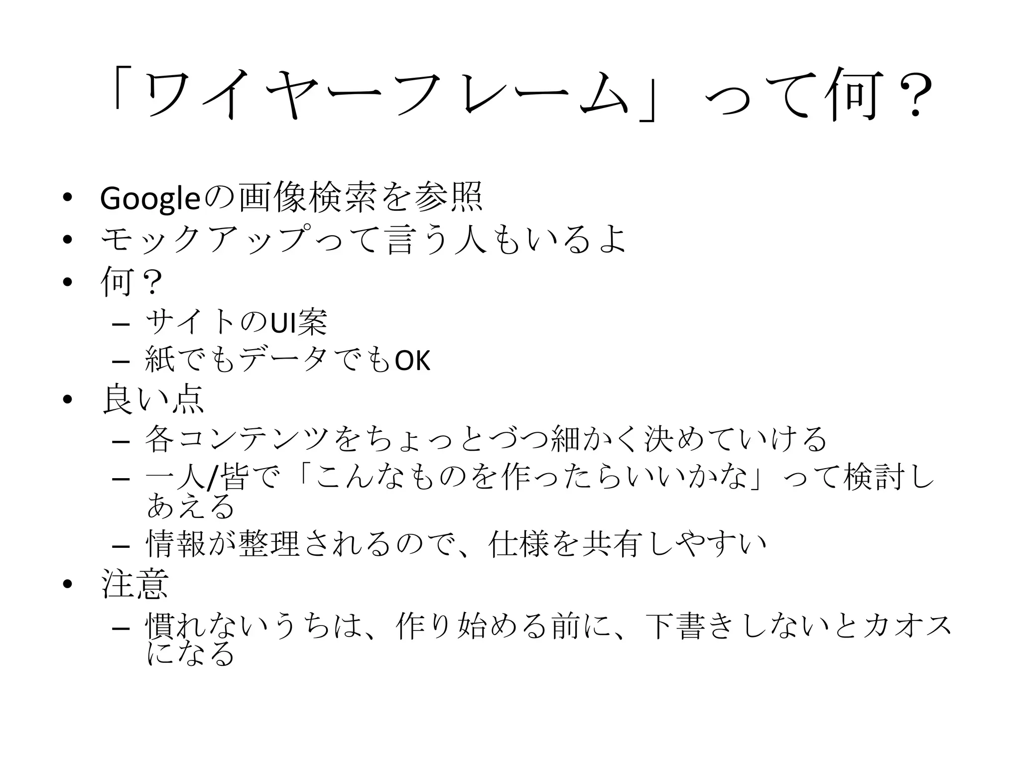 「ワイヤーフレーム」って何？
• Googleの画像検索を参照
• モックアップって言う人もいるよ
• 何？
 – サイトのUI案
 – 紙でもデータでもOK
• 良い点
 – 各コンテンツをちょっとづつ細かく決めていける
 – 一人/皆で「こんなものを作ったらいいかな」って検討し
   あえる
 – 情報が整理されるので、仕様を共有しやすい
• 注意
 – 慣れないうちは、作り始める前に、下書きしないとカオス
   になる
 