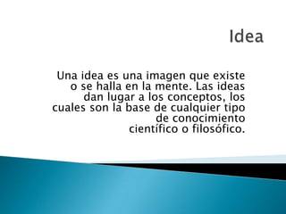 Una idea es una imagen que existe
   o se halla en la mente. Las ideas
      dan lugar a los conceptos, los
cuales son la base de cualquier tipo
                    de conocimiento
               científico o filosófico.
 