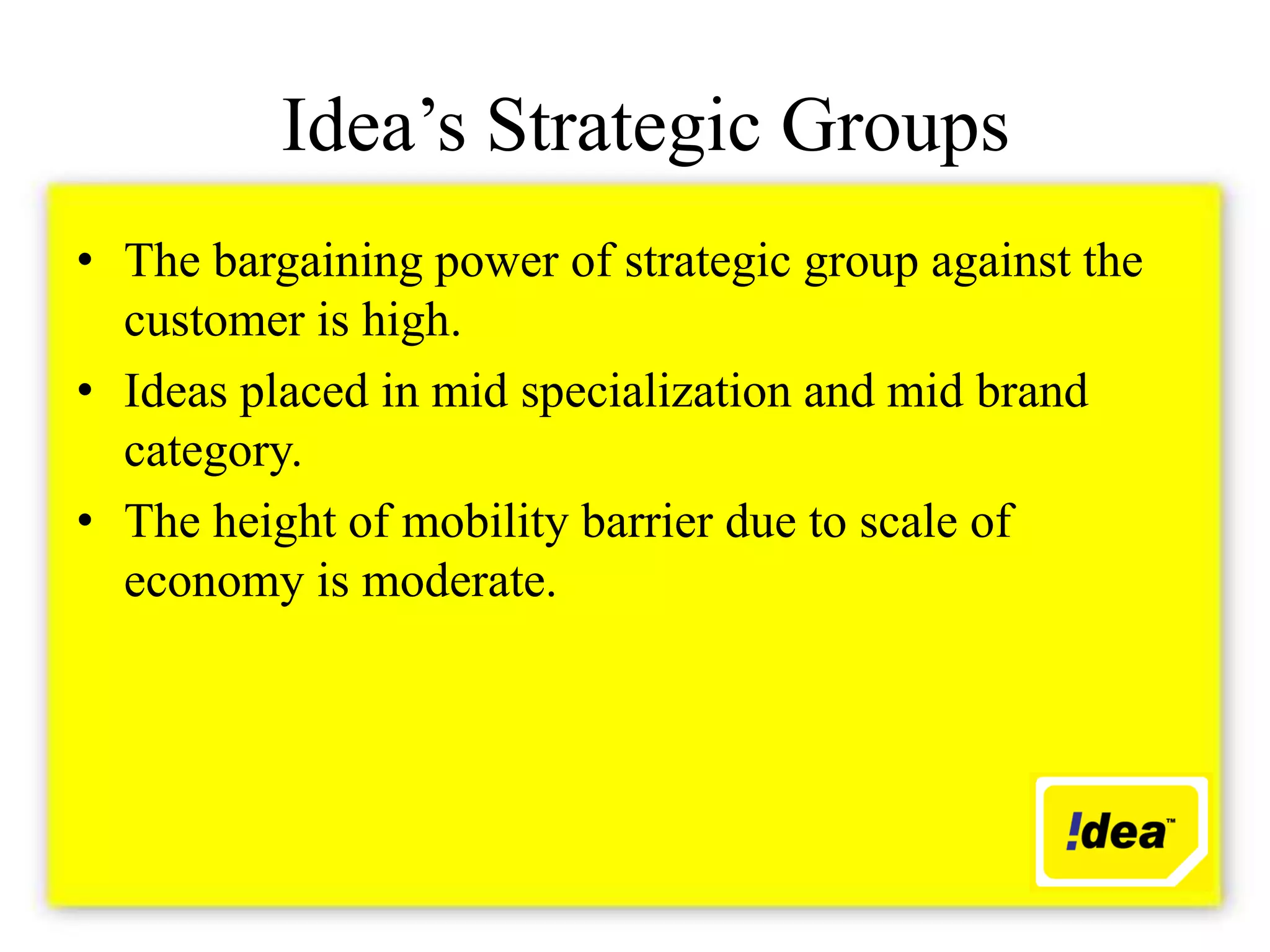 Idea’s Strategic Groups
• The bargaining power of strategic group against the
  customer is high.
• Ideas placed in mid specialization and mid brand
  category.
• The height of mobility barrier due to scale of
  economy is moderate.
 