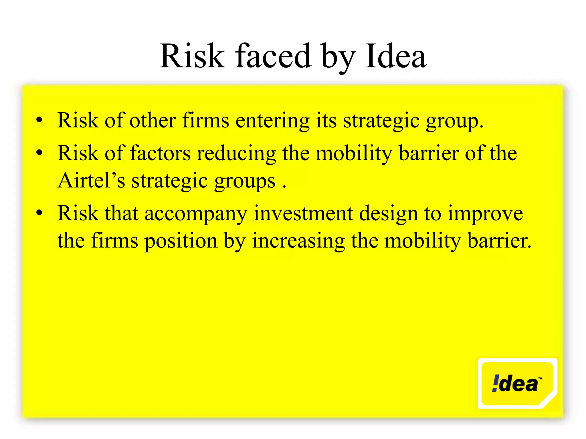 Risk faced by Idea
• Risk of other firms entering its strategic group.
• Risk of factors reducing the mobility barrier of the
  Airtel’s strategic groups .
• Risk that accompany investment design to improve
  the firms position by increasing the mobility barrier.
 