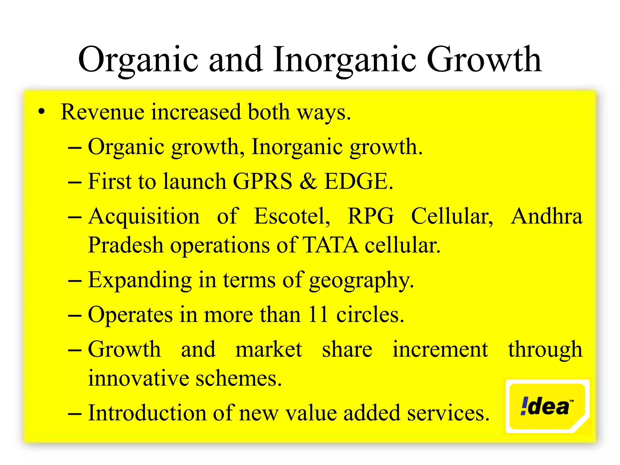 Organic and Inorganic Growth
• Revenue increased both ways.
  – Organic growth, Inorganic growth.
  – First to launch GPRS & EDGE.
  – Acquisition of Escotel, RPG Cellular, Andhra
    Pradesh operations of TATA cellular.
  – Expanding in terms of geography.
  – Operates in more than 11 circles.
  – Growth and market share increment through
    innovative schemes.
  – Introduction of new value added services.
 