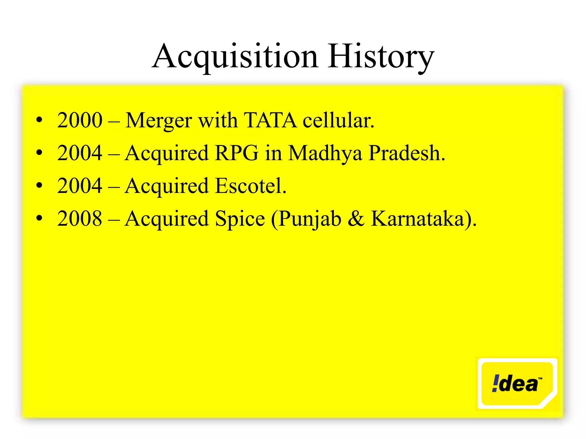 Acquisition History
•   2000 – Merger with TATA cellular.
•   2004 – Acquired RPG in Madhya Pradesh.
•   2004 – Acquired Escotel.
•   2008 – Acquired Spice (Punjab & Karnataka).
 