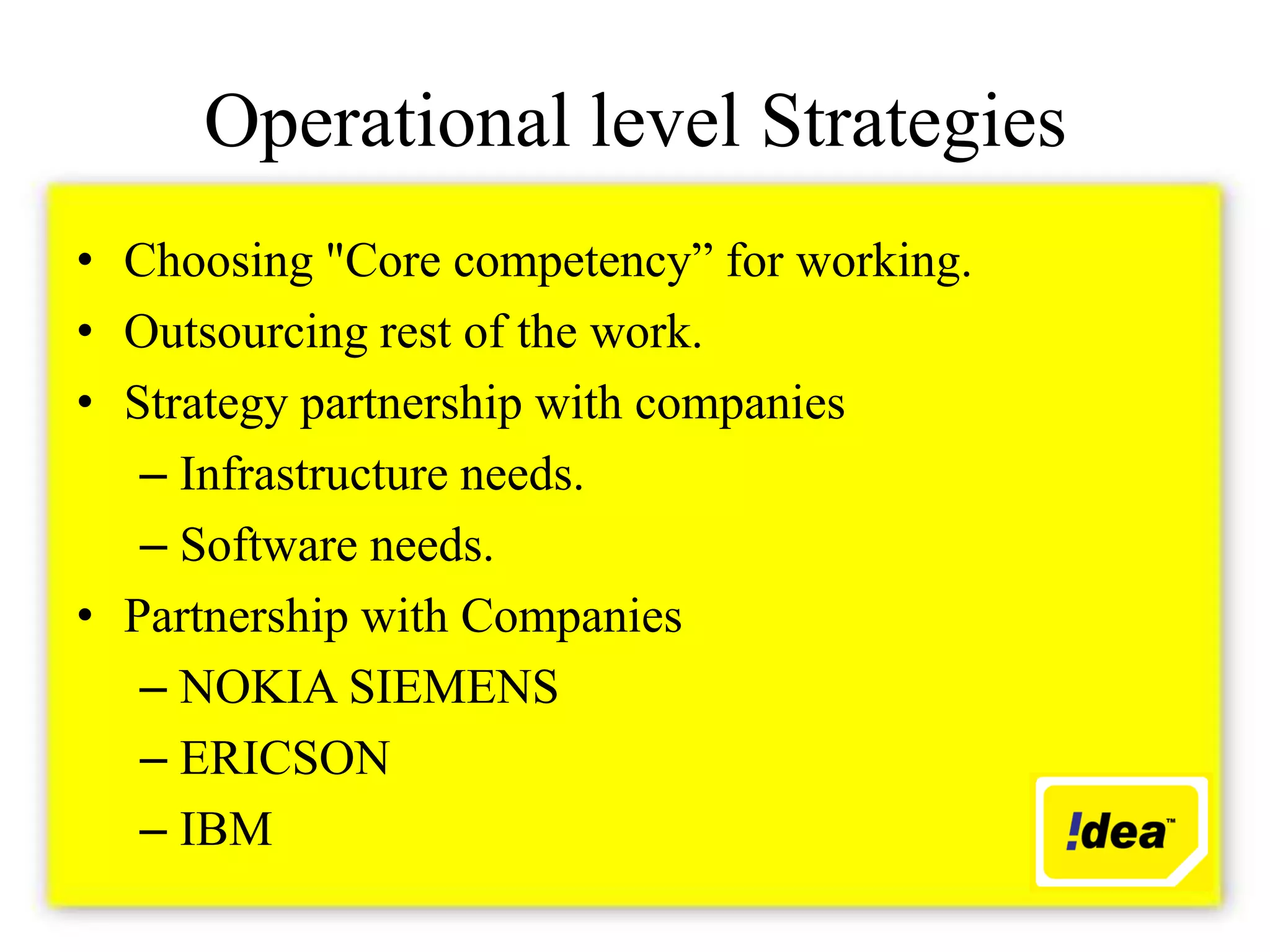 Operational level Strategies
• Choosing "Core competency” for working.
• Outsourcing rest of the work.
• Strategy partnership with companies
   – Infrastructure needs.
   – Software needs.
• Partnership with Companies
   – NOKIA SIEMENS
   – ERICSON
   – IBM
 