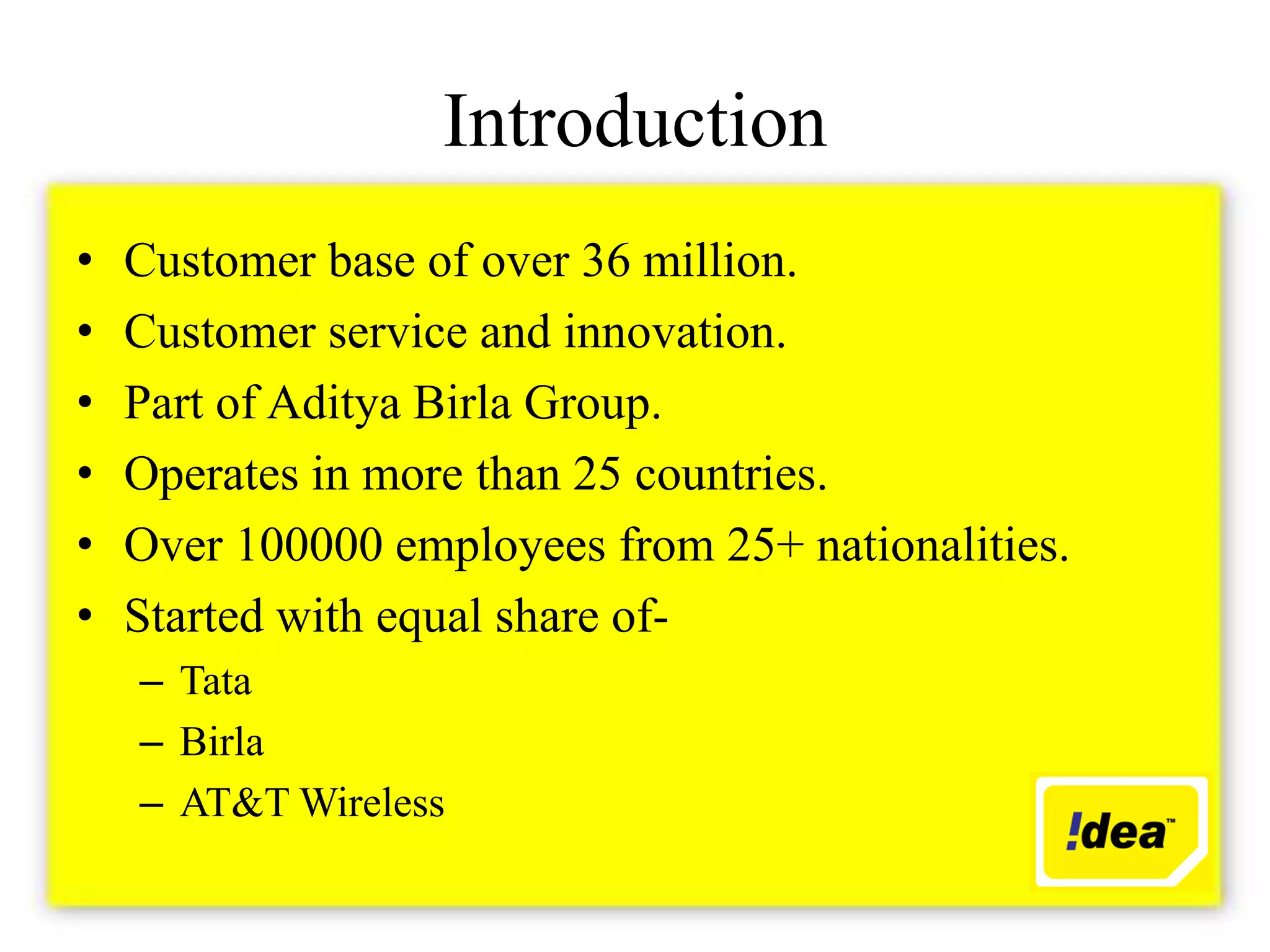 Introduction
•   Customer base of over 36 million.
•   Customer service and innovation.
•   Part of Aditya Birla Group.
•   Operates in more than 25 countries.
•   Over 100000 employees from 25+ nationalities.
•   Started with equal share of-
    – Tata
    – Birla
    – AT&T Wireless
 