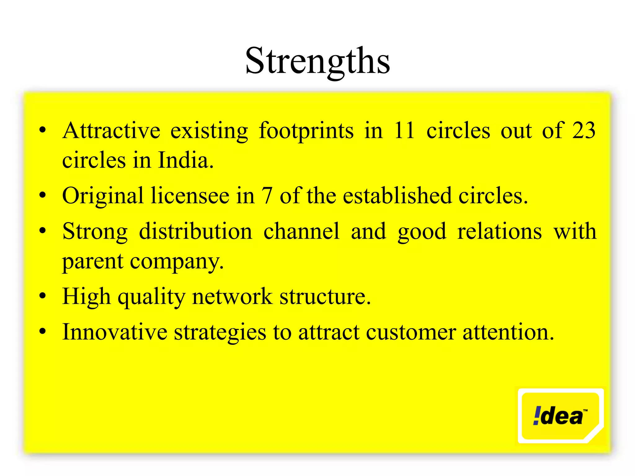 Strengths
• Attractive existing footprints in 11 circles out of 23
  circles in India.
• Original licensee in 7 of the established circles.
• Strong distribution channel and good relations with
  parent company.
• High quality network structure.
• Innovative strategies to attract customer attention.
 