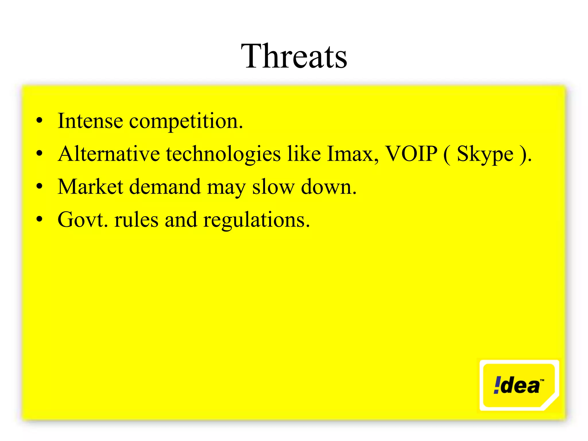 Threats
•   Intense competition.
•   Alternative technologies like Imax, VOIP ( Skype ).
•   Market demand may slow down.
•   Govt. rules and regulations.
 