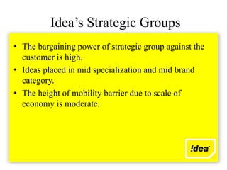 Idea’s Strategic Groups
• The bargaining power of strategic group against the
  customer is high.
• Ideas placed in mid specialization and mid brand
  category.
• The height of mobility barrier due to scale of
  economy is moderate.
 