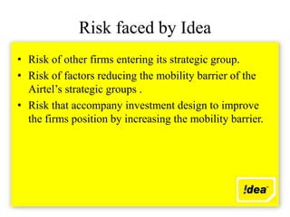 Risk faced by Idea
• Risk of other firms entering its strategic group.
• Risk of factors reducing the mobility barrier of the
  Airtel’s strategic groups .
• Risk that accompany investment design to improve
  the firms position by increasing the mobility barrier.
 