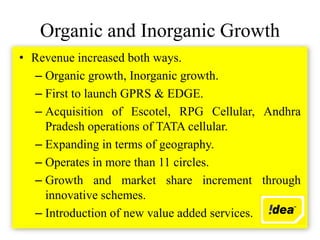 Organic and Inorganic Growth
• Revenue increased both ways.
  – Organic growth, Inorganic growth.
  – First to launch GPRS & EDGE.
  – Acquisition of Escotel, RPG Cellular, Andhra
    Pradesh operations of TATA cellular.
  – Expanding in terms of geography.
  – Operates in more than 11 circles.
  – Growth and market share increment through
    innovative schemes.
  – Introduction of new value added services.
 