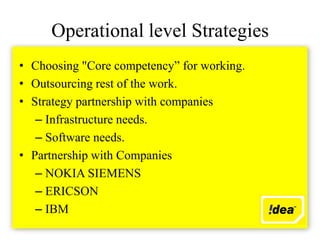 Operational level Strategies
• Choosing "Core competency” for working.
• Outsourcing rest of the work.
• Strategy partnership with companies
   – Infrastructure needs.
   – Software needs.
• Partnership with Companies
   – NOKIA SIEMENS
   – ERICSON
   – IBM
 