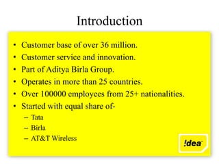 Introduction
•   Customer base of over 36 million.
•   Customer service and innovation.
•   Part of Aditya Birla Group.
•   Operates in more than 25 countries.
•   Over 100000 employees from 25+ nationalities.
•   Started with equal share of-
    – Tata
    – Birla
    – AT&T Wireless
 