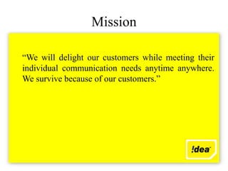 Mission

“We will delight our customers while meeting their
individual communication needs anytime anywhere.
We survive because of our customers.”
 