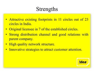 Strengths
• Attractive existing footprints in 11 circles out of 23
  circles in India.
• Original licensee in 7 of the established circles.
• Strong distribution channel and good relations with
  parent company.
• High quality network structure.
• Innovative strategies to attract customer attention.
 