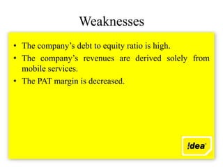 Weaknesses
• The company’s debt to equity ratio is high.
• The company’s revenues are derived solely from
  mobile services.
• The PAT margin is decreased.
 