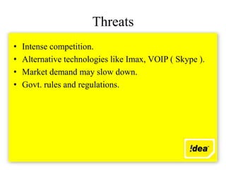 Threats
•   Intense competition.
•   Alternative technologies like Imax, VOIP ( Skype ).
•   Market demand may slow down.
•   Govt. rules and regulations.
 