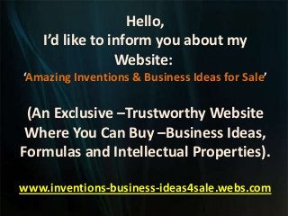 Hello,
I’d like to inform you about my
Website:
‘Amazing Inventions & Business Ideas for Sale’
(An Exclusive –Trustworthy Website
Where You Can Buy –Business Ideas,
Formulas and Intellectual Properties).
www.inventions-business-ideas4sale.webs.com
 