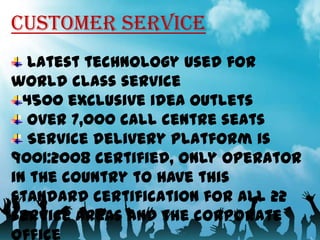 CUSTOMER SERVICE
Latest technology used for
world class service
4500 exclusive idea outlets
Over 7,000 call centre seats
Service delivery platform is
9001:2008 certified, only operator
in the country to have this
standard certification for all 22
service areas and the corporate
11

 