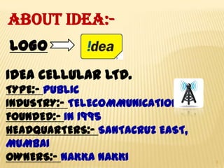 ABOUT IDEA:LOGO
IDEA CELLULAR LTD.
TYPE:- PUBLIC
INDUSTRY:- TELECOMMUNICATION
FOUNDED:- IN 1995
HEADQUARTERS:- SANTACRUZ EAST,
MUMBAI
OWNERS:- NAKKA NAKKI

3

 