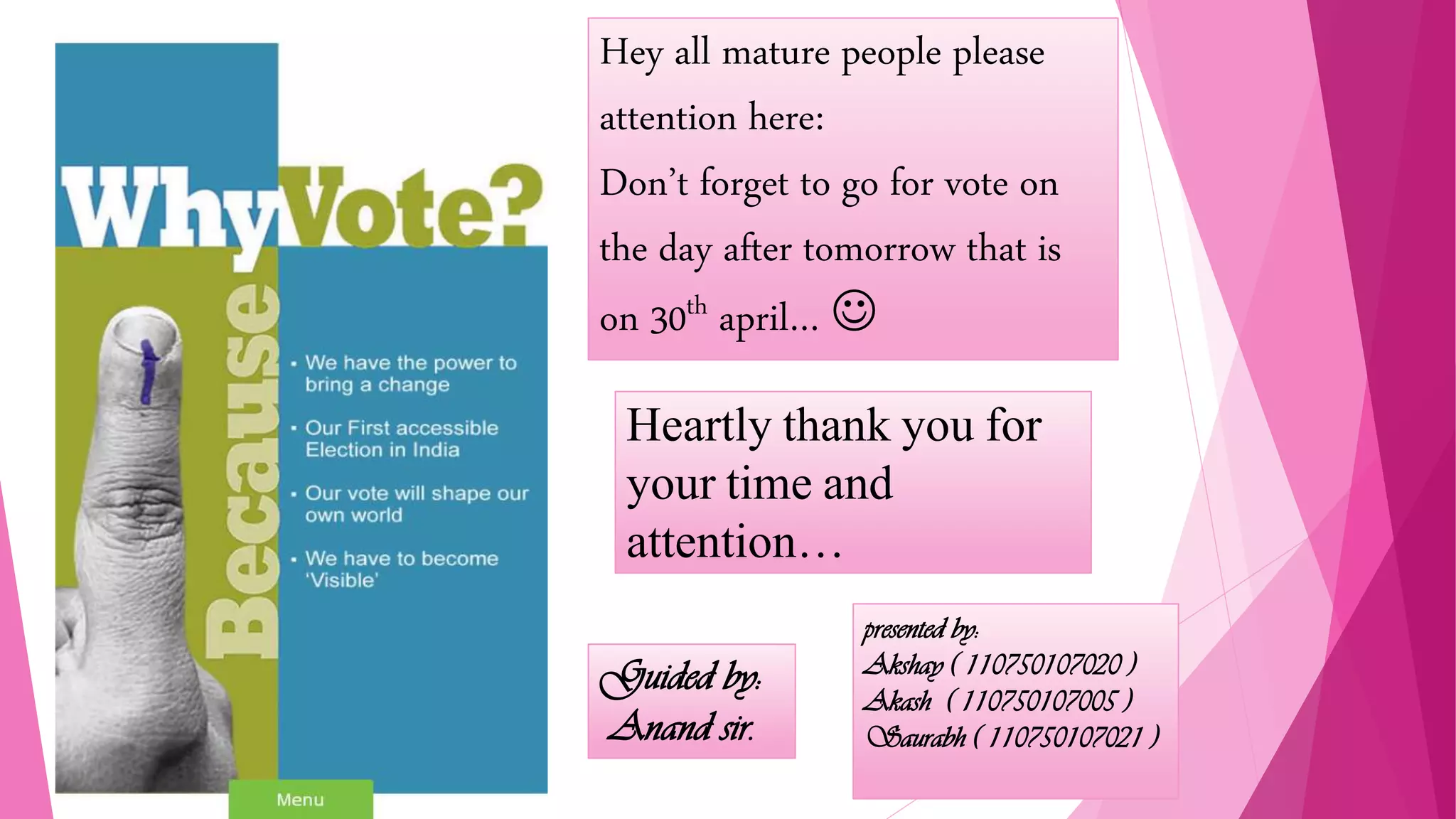 Heartly thank you for
your time and
attention…
Hey all mature people please
attention here:
Don’t forget to go for vote on
the day after tomorrow that is
on 30th april… 
presented by:
Akshay ( 110750107020 )
Akash ( 110750107005 )
Saurabh ( 110750107021 )
Guided by:
Anand sir.
Guided by:
Anand sir.
 