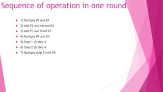 Sequence of operation in one round
 1) Multiply P1 and K1
 2) Add P2 and second K2
 3) Add P3 and third K3
 4) Multiply P4 and K4
 5) Step 1 ⊕ step 3
 6) Step 2 ⊕ step 4
 7) Multiply step 5 with K5
 