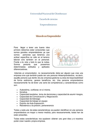 UniversidadNacional de Chimborazo
Escuela de ciencias
Emprendimiento
Ideasde un Emprendedor
Para llegar a tener una bueno idea
primero debemos estar conscientes que
somos grandes emprendedores ya que
somos personas que tenemos una
actitud específica no sólo en el terreno
laboral sino también en el personal.
Frente a la vida y todo lo que le rodea.
Somos persona que poseemos
determinadas actitudes y aptitudes
diferenciadoras.
Además un emprendedor, no necesariamente debe ser alguien que cree una
empresa sino que también puede ser una persona intraemprendedora, es decir,
aquella persona que dentro de una empresa gestiona su área de responsabilidad
de forma autónoma, genera beneficios, etc. Una persona emprendedora
necesariamente ha de tener una serie de competencias y características como
son:
 Autoestima, confianza en sí misma.
 Iniciativa.
 Capacidad resolutiva, toma de decisiones y capacidad de asumir riesgos.
 Capacidad de Comunicación y Negociación.
 Capacidad de liderazgo
 Capacidad de trabajo en equipo
 Espíritu de Auto-Superación.
 Resistencia a la presión, perseverancia
Todas y cada una de estas características se pueden identificar en una persona
emprendedora en mayor o menor medida, pero necesariamente, todas han de
estar presentes.
Todas estas características nos ayudaran obtener una gran idea y si nosotros
poder crear nuestra propia empresa.
 