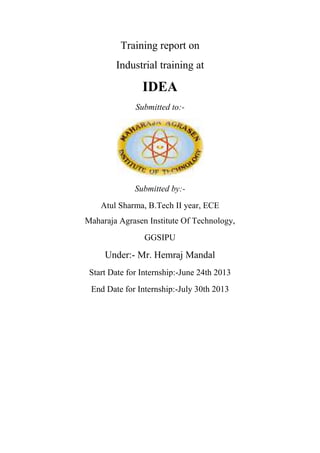 Training report on
Industrial training at
IDEA
Submitted to:-
Submitted by:-
Atul Sharma, B.Tech II year, ECE
Maharaja Agrasen Institute Of Technology,
GGSIPU
Under:- Mr. Hemraj Mandal
Start Date for Internship:-June 24th 2013
End Date for Internship:-July 30th 2013
 