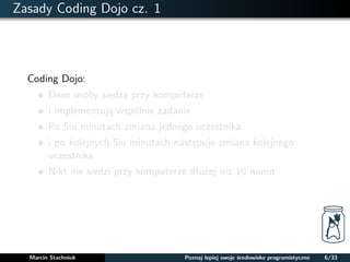 Zasady Coding Dojo cz. 1 
Coding Dojo: 
Dwie osoby siedza przy komputerze 
i implementuja wspólnie zadanie 
Po 5iu minutach zmiana jednego uczestnika 
i po kolejnych 5iu minutach nastepuje zmiana kolejnego 
uczestnika 
Nikt nie siedzi przy komputerze dłuzej niz 10 minut 
Marcin Stachniuk Poznaj lepiej swoje srodowisko programistyczne 6/33 
 