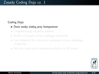 Zasady Coding Dojo cz. 1 
Coding Dojo: 
Dwie osoby siedza przy komputerze 
i implementuja wspólnie zadanie 
Po 5iu minutach zmiana jednego uczestnika 
i po kolejnych 5iu minutach nastepuje zmiana kolejnego 
uczestnika 
Nikt nie siedzi przy komputerze dłuzej niz 10 minut 
Marcin Stachniuk Poznaj lepiej swoje srodowisko programistyczne 6/33 
 