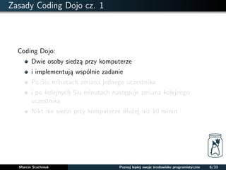 Zasady Coding Dojo cz. 1 
Coding Dojo: 
Dwie osoby siedza przy komputerze 
i implementuja wspólnie zadanie 
Po 5iu minutach zmiana jednego uczestnika 
i po kolejnych 5iu minutach nastepuje zmiana kolejnego 
uczestnika 
Nikt nie siedzi przy komputerze dłuzej niz 10 minut 
Marcin Stachniuk Poznaj lepiej swoje srodowisko programistyczne 6/33 
 