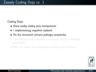 Zasady Coding Dojo cz. 1 
Coding Dojo: 
Dwie osoby siedza przy komputerze 
i implementuja wspólnie zadanie 
Po 5iu minutach zmiana jednego uczestnika 
i po kolejnych 5iu minutach nastepuje zmiana kolejnego 
uczestnika 
Nikt nie siedzi przy komputerze dłuzej niz 10 minut 
Marcin Stachniuk Poznaj lepiej swoje srodowisko programistyczne 6/33 
 