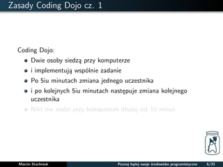 Zasady Coding Dojo cz. 1 
Coding Dojo: 
Dwie osoby siedza przy komputerze 
i implementuja wspólnie zadanie 
Po 5iu minutach zmiana jednego uczestnika 
i po kolejnych 5iu minutach nastepuje zmiana kolejnego 
uczestnika 
Nikt nie siedzi przy komputerze dłuzej niz 10 minut 
Marcin Stachniuk Poznaj lepiej swoje srodowisko programistyczne 6/33 
 