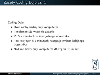 Zasady Coding Dojo cz. 1 
Coding Dojo: 
Dwie osoby siedza przy komputerze 
i implementuja wspólnie zadanie 
Po 5iu minutach zmiana jednego uczestnika 
i po kolejnych 5iu minutach nastepuje zmiana kolejnego 
uczestnika 
Nikt nie siedzi przy komputerze dłuzej niz 10 minut 
Marcin Stachniuk Poznaj lepiej swoje srodowisko programistyczne 6/33 
 