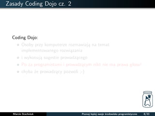Zasady Coding Dojo cz. 2 
Coding Dojo: 
Osoby przy komputerze rozmawiaja na temat 
implementowanego rozwiazania 
i wykonuja sugestie prowadzacego 
Po za programistami i prowadzacym nikt nie ma prawa głosu! 
chyba ze prowadzacy pozwoli ;-) 
Marcin Stachniuk Poznaj lepiej swoje srodowisko programistyczne 8/33 
 