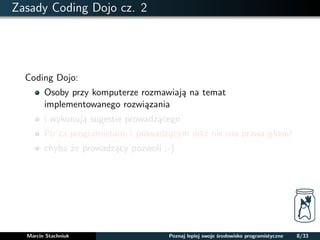 Zasady Coding Dojo cz. 2 
Coding Dojo: 
Osoby przy komputerze rozmawiaja na temat 
implementowanego rozwiazania 
i wykonuja sugestie prowadzacego 
Po za programistami i prowadzacym nikt nie ma prawa głosu! 
chyba ze prowadzacy pozwoli ;-) 
Marcin Stachniuk Poznaj lepiej swoje srodowisko programistyczne 8/33 
 